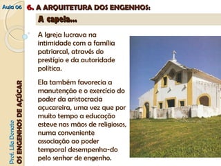 AAuullaa 0066 66.. AA AARRQQUUIITTEETTUURRAA DDOOSS EENNGGEENNHHOOSS:: 
C pel s 
PPrrooff.. LLiillaa DDoonnaattoo 
OOSS EENNGGEENNHHOOSS DDEE AAÇÇÚÚCCAARR 
AA ccaappeellaa...... 
A Igreja lucrava na 
intimidade com a família 
patriarcal, através do 
prestígio e da autoridade 
política. 
Ela também favorecia a 
manutenção e o exercício do 
poder da aristocracia 
açucareira, uma vez que por 
muito tempo a educação 
esteve nas mãos de religiosos, 
numa conveniente 
associação ao poder 
temporal desempenha-do 
pelo senhor de engenho. 
Três situações possíveis: 
isoladas, mas próximas à casa-grande; 
contíguas à casa; 
seu interior, ou oratório como 
na sala de visitas. 
papal de 1552 “autoriza” a 
 