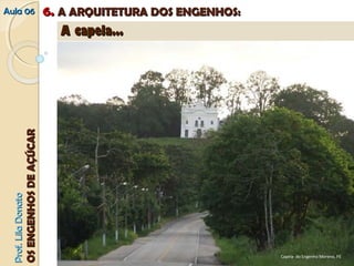 AAuullaa 0066 66.. AA AARRQQUUIITTEETTUURRAA DDOOSS EENNGGEENNHHOOSS:: 
PPrrooff.. LLiillaa DDoonnaattoo 
OOSS EENNGGEENNHHOOSS DDEE AAÇÇÚÚCCAARR 
A Capela - O Edifício que mais se destacou por sua concepção artística foi a capela, que por ser construída sempre com 
materiais duráveis, pouco se modificou através do tempo. Assim é possível classificar capelas como maneiristas ou 
neoclássicas, por exemplo. 
AA ccaappeellaa...... 
Capela do Engenho Morenos, PE 
Capela, Engenho Moreno, PE 
Capela do Engenho Moreno, PE 
 