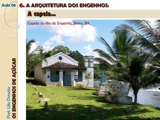 AAuullaa 0066 66.. AA AARRQQUUIITTEETTUURRAA DDOOSS EENNGGEENNHHOOSS:: 
A planta das capelas era simples, possuía no térreo, invariavelmente, uma nave, a capela-mor e a sacristia. No pavimento 
superior, sobre o primeiro terço da nave, ficava o coro. As variações consistiam na existência ou não de alpendre 
PPrrooff.. LLiillaa DDoonnaattoo 
OOSS EENNGGEENNHHOOSS DDEE AAÇÇÚÚCCAARR 
AA ccaappeellaa...... 
Capela do Rio do Engenho, Ilhéus, BA. 
Capela do Rio do Engenho, Ilhéus, BA 
 