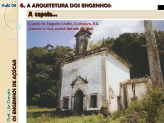 AAuullaa 0066 66.. AA AARRQQUUIITTEETTUURRAA DDOOSS EENNGGEENNHHOOSS:: 
PPrrooff.. LLiillaa DDoonnaattoo 
OOSS EENNGGEENNHHOOSS DDEE AAÇÇÚÚCCAARR 
AA ccaappeellaa...... 
Capela do Engenho Velho, Cachoeira, BA. 
Anterior a 1584; portal datado de 1660. 
 