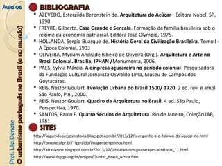 AAuullaa 0066 BBIIBBLLIIOOGGRRAAFFIIAA 
 AZEVEDO, Esterzilda Berenstein de. Arquitetura do Açúcar - Editora Nobel, SP, 
1990 
 FREYRE, Gilberto. Casa Grande e Senzala. Formação da família brasileira sob o 
regime da economia patriarcal. Editora José Olympio, 1975. 
 HOLLANDA, Sergio Buarque de. História Geral da Civilização Brasileira. Tomo I - 
A Época Colonial, 1993 
 OLIVEIRA, Myriam Andrade Ribeiro de Oliveira (Org.). Arquitetura e Arte no 
Brasil Colonial. Brasília, IPHAN /Monumenta, 2006. 
 PAES, Sylvia Márcia. A empresa açucareira no período colonial. Pesquisadora 
da Fundação Cultural Jornalista Oswaldo Lima, Museu de Campos dos 
Goytacazes. 
 REIS, Nestor Goulart. Evolução Urbana do Brasil 1500/ 1720. 2 ed. rev. e ampl. 
São Paulo, Pini, 2000. 
 REIS, Nestor Goulart. Quadro da Arquitetura no Brasil. 4 ed. São Paulo, 
Perspectiva, 1970. 
 SANTOS, Paulo F. Quatro Séculos de Arquitetura. Rio de Janeiro, Coleção IAB, 
1981. 
OO uurrbbaanniissmmoo ppoorrttuugguuêêss nnoo BBrraassiill ((ee nnoo mmuunnddoo)) 
Donato 
SSIITTEESS 
http://seguindopassoshistoria.blogspot.com.br/2013/12/o-engenho-e-o-fabrico-do-acucar-no.html 
Lila http://people.ufpr.br/~lgeraldo/imagensengenhos.html 
http://atrativope.blogspot.com.br/2013/12/jaboatao-dos-guararapes-atrativos_11.html 
Prof. http://www.ihgrgs.org.br/artigos/Gunter_Brasil_Africa.htm 