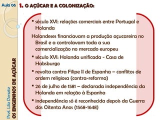 AAuullaa 0066 11.. OO AAÇÇÚÚCCAARR EE AA CCOOLLOONNIIZZAAÇÇÃÃOO:: 
PPrrooff.. LLiillaa DDoonnaattoo 
OOSS EENNGGEENNHHOOSS DDEE AAÇÇÚÚCCAARR 
 século XVI: relações comerciais entre Portugal e 
Holanda 
Holandeses financiavam a produção açucareira no 
Brasil e a controlavam toda a sua 
comercialização no mercado europeu 
 século XVI: Holanda unificada ‐ Casa de 
Habsburgo 
 revolta contra Filipe II de Espanha – conflitos de 
ordem religiosa (contra‐reforma) 
 26 de julho de 1581 – declarada independência da 
Holanda em relação à Espanha 
 independência só é reconhecida depois da Guerra 
dos Oitenta Anos (1568‐1648) 
 
