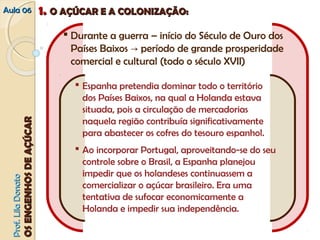 AAuullaa 0066 11.. OO AAÇÇÚÚCCAARR EE AA CCOOLLOONNIIZZAAÇÇÃÃOO:: 
 Durante a guerra – início do Século de Ouro dos 
Países Baixos → período de grande prosperidade 
comercial e cultural (todo o século XVII) 
PPrrooff.. LLiillaa DDoonnaattoo 
OOSS EENNGGEENNHHOOSS DDEE AAÇÇÚÚCCAARR 
 Espanha pretendia dominar todo o território 
dos Países Baixos, na qual a Holanda estava 
situada, pois a circulação de mercadorias 
naquela região contribuía significativamente 
para abastecer os cofres do tesouro espanhol. 
 Ao incorporar Portugal, aproveitando‐se do seu 
controle sobre o Brasil, a Espanha planejou 
impedir que os holandeses continuassem a 
comercializar o açúcar brasileiro. Era uma 
tentativa de sufocar economicamente a 
Holanda e impedir sua independência. 
 