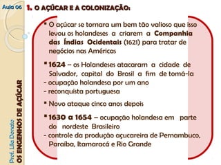 AAuullaa 0066 11.. OO AAÇÇÚÚCCAARR EE AA CCOOLLOONNIIZZAAÇÇÃÃOO:: 
 O açúcar se tornara um bem tão valioso que isso 
levou os holandeses a criarem a Companhia 
das Índias Ocidentais (1621) para tratar de 
negócios nas Américas 
 1624 – os Holandeses atacaram a cidade de 
Salvador, capital do Brasil a fim de tomá‐la 
‐ ocupação holandesa por um ano 
‐ reconquista portuguesa 
 Novo ataque cinco anos depois 
 1630 a 1654 – ocupação holandesa em parte 
do nordeste Brasileiro 
‐ controle da produção açucareira de Pernambuco, 
Paraíba, Itamaracá e Rio Grande 
PPrrooff.. LLiillaa DDoonnaattoo 
OOSS EENNGGEENNHHOOSS DDEE AAÇÇÚÚCCAARR 
 