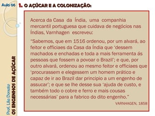 AAuullaa 0066 11.. OO AAÇÇÚÚCCAARR EE AA CCOOLLOONNIIZZAAÇÇÃÃOO:: 
PPrrooff.. LLiillaa DDoonnaattoo 
OOSS EENNGGEENNHHOOSS DDEE AAÇÇÚÚCCAARR 
Acerca da Casa da Índia, uma companhia 
mercantil portuguesa que cuidava de negócios nas 
Índias, Varnhagen escreveu: 
“Sabemos, que em 1516 ordenou, por um alvará, ao 
feitor e officiaes da Casa da Índia que ‘dessem 
machados e enchadas e toda a mais ferramenta ás 
pessoas que fossem a povoar o Brazil’; e que, por 
outro alvará, ordenou ao mesmo feitor e officiaes que 
‘procurassem e elegessem um homem prático e 
capaz de ir ao Brazil dar principio a um engenho de 
assucar’; e que se lhe desse sua ‘ajuda de custo, e 
também todo o cobre e ferro e mais cousas 
necessárias’ para a fabrico do dito engenho.” 
VARNHAGEN, 1858 
 