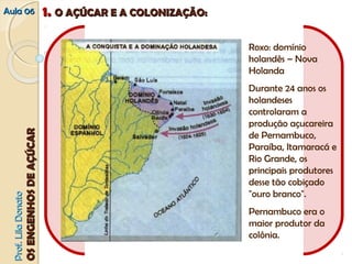 Roxo: domínio 
holandês – Nova 
Holanda 
Durante 24 anos os 
holandeses 
controlaram a 
produção açucareira 
de Pernambuco, 
Paraíba, Itamaracá e 
Rio Grande, os 
principais produtores 
desse tão cobiçado 
"ouro branco". 
Pernambuco era o 
maior produtor da 
colônia. 
AAuullaa 0066 11.. OO AAÇÇÚÚCCAARR EE AA CCOOLLOONNIIZZAAÇÇÃÃOO:: 
PPrrooff.. LLiillaa DDoonnaattoo 
OOSS EENNGGEENNHHOOSS DDEE AAÇÇÚÚCCAARR 
 