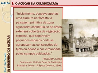AAuullaa 0066 11.. OO AAÇÇÚÚCCAARR EE AA CCOOLLOONNIIZZAAÇÇÃÃOO:: 
PPrrooff.. LLiillaa DDoonnaattoo 
OOSS EENNGGEENNHHOOSS DDEE AAÇÇÚÚCCAARR 
“Inicialmente, ocupava apenas 
uma clareira na floresta: a 
paisagem primitiva da zona 
açucareira constituía‐se de áreas 
extensas cobertas de vegetação 
espessa, que separavam 
pequenos espaços onde se 
agrupavam as construções de 
tijolo ou adobe e cal, circundada 
pelos campos cultivados.” 
HOLLANDA, Sergio 
Buarque de. História Geral da Civilização 
Brasileira. Tomo I ‐ A Época Colonial, 1993. 
 