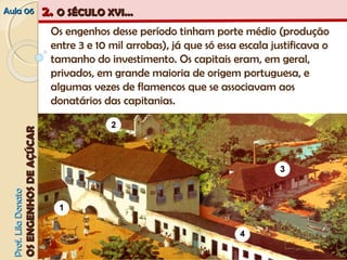 AAuullaa 0066 22.. OO SSÉÉCCUULLOO XXVVII...... 
PPrrooff.. LLiillaa DDoonnaattoo 
OOSS EENNGGEENNHHOOSS DDEE AAÇÇÚÚCCAARR 
Os engenhos desse período tinham porte médio (produção 
entre 3 e 10 mil arrobas), já que só essa escala justificava o 
tamanho do investimento. Os capitais eram, em geral, 
privados, em grande maioria de origem portuguesa, e 
algumas vezes de flamencos que se associavam aos 
donatários das capitanias. 
 