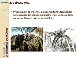 AAuullaa 0066 
PPrrooff.. LLiillaa DDoonnaattoo 
OOSS EENNGGEENNHHOOSS DDEE AAÇÇÚÚCCAARR 
22.. OO SSÉÉCCUULLOO XXVVII...... 
 Predominam os engenhos do tipo “rasteiro”, localizados 
junto aos rios navegáveis ou à beira‐mar. Destes, restam 
poucos vestígios, a não ser as capelas… 
 