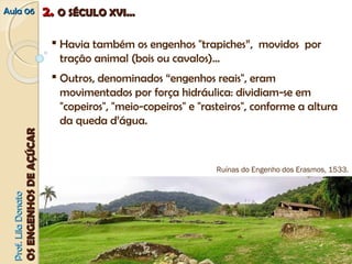 AAuullaa 0066 22.. OO SSÉÉCCUULLOO XXVVII...... 
PPrrooff.. LLiillaa DDoonnaattoo 
OOSS EENNGGEENNHHOOSS DDEE AAÇÇÚÚCCAARR 
 Havia também os engenhos "trapiches”, movidos por 
tração animal (bois ou cavalos)... 
 Outros, denominados “engenhos reais", eram 
movimentados por força hidráulica: dividiam‐se em 
"copeiros", "meio‐copeiros" e "rasteiros", conforme a altura 
da queda d’água. 
Ruínas do Engenho dos Erasmos, 1533. 
 