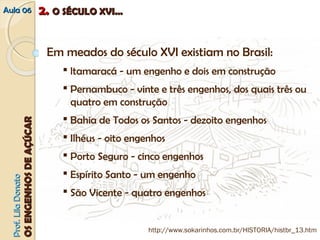 AAuullaa 0066 22.. OO SSÉÉCCUULLOO XXVVII...... 
PPrrooff.. LLiillaa DDoonnaattoo 
OOSS EENNGGEENNHHOOSS DDEE AAÇÇÚÚCCAARR 
Em meados do século XVI existiam no Brasil: 
 ltamaracá ‐ um engenho e dois em construção 
 Pernambuco ‐ vinte e três engenhos, dos quais três ou 
quatro em construção 
 Bahia de Todos os Santos ‐ dezoito engenhos 
 Ilhéus ‐ oito engenhos 
 Porto Seguro ‐ cinco engenhos 
 Espírito Santo ‐ um engenho 
 São Vicente ‐ quatro engenhos 
http://www.sokarinhos.com.br/HISTORIA/histbr_13.htm 
 
