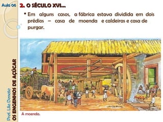 AAuullaa 0066 22.. OO SSÉÉCCUULLOO XXVVII...... 
OOSS EENNGGEENNHHOOSS DDEE AAÇÇÚÚCCAARR 
 Em alguns casos, a fábrica estava dividida em dois 
prédios – casa de moenda e caldeiras e casa de 
purgar. 
A moenda. PPrrooff.. LLiillaa DDoonnaattoo 
 