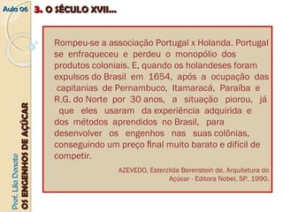 AAuullaa 0066 33.. OO SSÉÉCCUULLOO XXVVIIII...... 
PPrrooff.. LLiillaa DDoonnaattoo 
OOSS EENNGGEENNHHOOSS DDEE AAÇÇÚÚCCAARR 
Rompeu‐se a associação Portugal x Holanda. Portugal 
se enfraqueceu e perdeu o monopólio dos 
produtos coloniais. E, quando os holandeses foram 
expulsos do Brasil em 1654, após a ocupação das 
capitanias de Pernambuco, Itamaracá, Paraíba e 
R.G. do Norte por 30 anos, a situação piorou, já 
que eles usaram da experiência adquirida e 
dos métodos aprendidos no Brasil, para 
desenvolver os engenhos nas suas colônias, 
conseguindo um preço final muito barato e difícil de 
competir. 
AZEVEDO, Esterzilda Berenstein de. Arquitetura do 
Açúcar ‐ Editora Nobel, SP, 1990. 
 