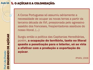 AAuullaa 0066 11.. OO AAÇÇÚÚCCAARR EE AA CCOOLLOONNIIZZAAÇÇÃÃOO:: 
PPrrooff.. LLiillaa DDoonnaattoo 
OOSS EENNGGEENNHHOOSS DDEE AAÇÇÚÚCCAARR 
A Coroa Portuguesa só assumiu sériamente a 
necessidade de ocupar as novas terras a partir da 
terceira década de XVI, pressionada pelo agressivo 
assédio dos franceses, freqüentadores assíduos do 
nosso litoral, (…) 
Surgiu então a política das Capitanias Hereditárias, 
porém, a ocupação do território, tanto no litoral 
quanto a penetração para o interior, só se viria 
a efetivar com a produção e exportação do 
açúcar. 
IPHAN, 2006 
 