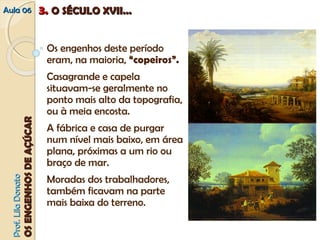 AAuullaa 0066 33.. OO SSÉÉCCUULLOO XXVVIIII...... 
Os engenhos deste período 
eram, na maioria, “copeiros”. 
Casagrande e capela 
situavam‐se geralmente no 
ponto mais alto da topografia, 
ou à meia encosta. 
A fábrica e casa de purgar 
num nível mais baixo, em área 
plana, próximas a um rio ou 
braço de mar. 
Moradas dos trabalhadores, 
também ficavam na parte 
mais baixa do terreno. 
PPrrooff.. LLiillaa DDoonnaattoo 
OOSS EENNGGEENNHHOOSS DDEE AAÇÇÚÚCCAARR 
 