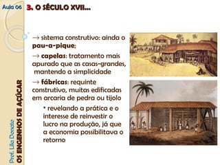 AAuullaa 0066 33.. OO SSÉÉCCUULLOO XXVVIIII...... 
® sistema construtivo: ainda o 
pau-a-pique; 
® capelas: tratamento mais 
apurado que as casas-grandes, 
mantendo a simplicidade 
® fábricas: requinte 
construtivo, muitas edificadas 
em arcaria de pedra ou tijolo 
• revelando a prática e o 
interesse de reinvestir o 
lucro na produção, já que 
a economia possibilitava o 
retorno 
PPrrooff.. LLiillaa DDoonnaattoo 
OOSS EENNGGEENNHHOOSS DDEE AAÇÇÚÚCCAARR 
 