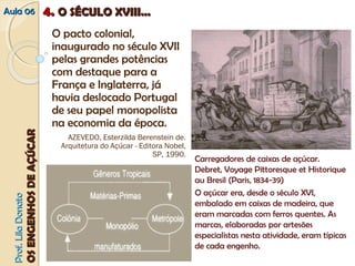 Carregadores de caixas de açúcar. 
Debret, Voyage Pittoresque et Historique 
au Bresil (Paris, 1834-39) 
O açúcar era, desde o século XVI, 
embalado em caixas de madeira, que 
eram marcadas com ferros quentes. As 
marcas, elaboradas por artesões 
especialistas nesta atividade, eram típicas 
de cada engenho. 
AAuullaa 0066 44.. OO SSÉÉCCUULLOO XXVVIIIIII...... 
O pacto colonial, 
inaugurado no século XVII 
pelas grandes potências 
com destaque para a 
França e Inglaterra, já 
havia deslocado Portugal 
de seu papel monopolista 
na economia da época. 
AZEVEDO, Esterzilda Berenstein de. 
Arquitetura do Açúcar ‐ Editora Nobel, 
SP, 1990. 
PPrrooff.. LLiillaa DDoonnaattoo 
OOSS EENNGGEENNHHOOSS DDEE AAÇÇÚÚCCAARR 
 