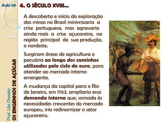 AAuullaa 0066 44.. OO SSÉÉCCUULLOO XXVVIIIIII...... 
A descoberta e início da exploração 
das minas no Brasil minimizaria a 
crise portuguesa, mas agravaria 
ainda mais a crise açucareira, na 
região principal de sua produção, 
o nordeste. 
Surgiram áreas de agricultura e 
pecuária ao longo dos caminhos 
utilizados pelo ciclo do ouro, para 
atender ao mercado interno 
emergente. 
A mudança da capital para o Rio 
de Janeiro, em 1763, ampliaria essa 
demanda interna que, somada às 
necessidades crescentes do mercado 
europeu, iria redinamizar o setor 
açucareiro. PPrrooff.. LLiillaa DDoonnaattoo 
OOSS EENNGGEENNHHOOSS DDEE AAÇÇÚÚCCAARR 
 