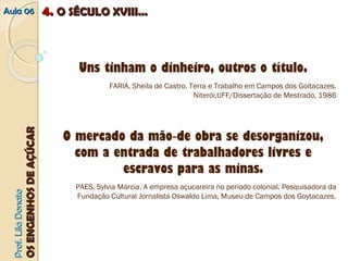 AAuullaa 0066 44.. OO SSÉÉCCUULLOO XXVVIIIIII...... 
Uns tinham o dinheiro, outros o título. 
FARIA, Sheila de Castro. Terra e Trabalho em Campos dos Goitacazes. 
Niterói,UFF/Dissertação de Mestrado, 1986 
O mercado da mão‐de obra se desorganizou, 
com a entrada de trabalhadores livres e 
escravos para as minas. 
PAES, Sylvia Márcia. A empresa açucareira no período colonial. Pesquisadora da 
Fundação Cultural Jornalista Oswaldo Lima, Museu de Campos dos Goytacazes. 
PPrrooff.. LLiillaa DDoonnaattoo 
OOSS EENNGGEENNHHOOSS DDEE AAÇÇÚÚCCAARR 
 