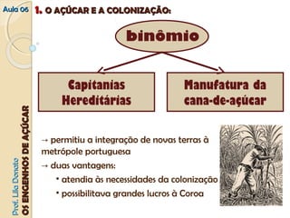 AAuullaa 0066 11.. OO AAÇÇÚÚCCAARR EE AA CCOOLLOONNIIZZAAÇÇÃÃOO:: 
binômio 
Capitanias 
Hereditárias 
Manufatura da 
cana-de-açúcar 
→ permitiu a integração de novas terras à 
metrópole portuguesa 
→ duas vantagens: 
• atendia às necessidades da colonização 
• possibilitava grandes lucros à Coroa 
PPrrooff.. LLiillaa DDoonnaattoo 
OOSS EENNGGEENNHHOOSS DDEE AAÇÇÚÚCCAARR 
 
