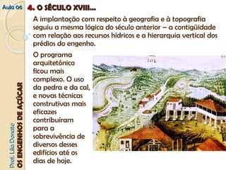 AAuullaa 0066 44.. OO SSÉÉCCUULLOO XXVVIIIIII...... 
A implantação com respeito à geografia e à topografia 
seguiu a mesma lógica do século anterior – a contigüidade 
com relação aos recursos hídricos e a hierarquia vertical dos 
prédios do engenho. 
PPrrooff.. LLiillaa DDoonnaattoo 
OOSS EENNGGEENNHHOOSS DDEE AAÇÇÚÚCCAARR 
O programa 
arquitetônico 
ficou mais 
complexo. O uso 
da pedra e da cal, 
e novas técnicas 
construtivas mais 
eficazes 
contribuíram 
para a 
sobrevivência de 
diversos desses 
edifícios até os 
dias de hoje. 
 