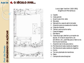 AAuullaa 0066 
PPrrooff.. LLiillaa DDoonnaattoo 
OOSS EENNGGEENNHHOOSS DDEE AAÇÇÚÚCCAARR 
f a u n b 
Louis Léger Vauthier (1815-1901) 
Engenho em Pernambuco 
a. Capela 
b. Casa-grande 
c. Quarto para hós edes 
d. Senzalas 
e. Sobradinho, casa do administrador 
f. Alpendre para os cavalos da moenda 
g. Casa da moenda 
h. Telheiro acima da fornalha 
i. Casa do bagaço 
j. Estrebaria 
k. Casa de purgar, destilaria, armazém de 
açúcar, of cinas do carpinteiro, do 
serralheiro, etc., pavilhão para o fabrico da 
farinha de mandioca. 
l. Alpendre servindo para olaria 
m. Portões de entrada e saída do engenho 
n. Portões de entrada e saída do engenho 
o. Horta 
p. Terreno plantado de mandioca 
q. Pasto 
r. Campos de cana de açúcar 
44.. OO SSÉÉCCUULLOO XXVVIIIIII...... 
 
