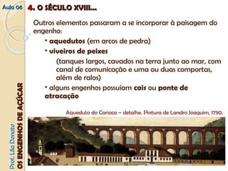 AAuullaa 0066 44.. OO SSÉÉCCUULLOO XXVVIIIIII...... 
Outros elementos passaram a se incorporar à paisagem do 
engenho: 
• aquedutos (em arcos de pedra) 
• viveiros de peixes 
(tanques largos, cavados na terra junto ao mar, com 
canal de comunicação e uma ou duas comportas, 
além de ralos) 
• alguns engenhos possuíam cais ou ponte de 
atracação 
PPrrooff.. LLiillaa DDoonnaattoo 
OOSS EENNGGEENNHHOOSS DDEE AAÇÇÚÚCCAARR 
Aqueduto do Carioca – detalhe. Pintura de Landro Joaquim, 1790. 
 