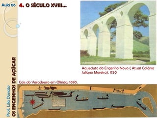 AAuullaa 0066 44.. OO SSÉÉCCUULLOO XXVVIIIIII...... 
PPrrooff.. LLiillaa DDoonnaattoo 
OOSS EENNGGEENNHHOOSS DDEE AAÇÇÚÚCCAARR 
Aqueduto do Engenho Novo ( Atual Colônia 
Juliano Moreira), 1750 
Cais do Varadouro em Olinda, 1690. 
 