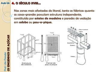 AAuullaa 0066 44.. OO SSÉÉCCUULLOO XXVVIIIIII...... 
Nas zonas mais afastadas do litoral, tanto as fábricas quanto 
as casas-grandes possuíam estrutura independente, 
constituída por esteios de madeira e paredes de vedação 
em adobe ou pau-a-pique. 
PPrrooff.. LLiillaa DDoonnaattoo 
OOSS EENNGGEENNHHOOSS DDEE AAÇÇÚÚCCAARR 
 