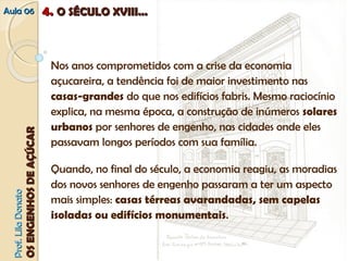 AAuullaa 0066 44.. OO SSÉÉCCUULLOO XXVVIIIIII...... 
Nos anos comprometidos com a crise da economia 
açucareira, a tendência foi de maior investimento nas 
casas-grandes do que nos edifícios fabris. Mesmo raciocínio 
explica, na mesma época, a construção de inúmeros solares 
urbanos por senhores de engenho, nas cidades onde eles 
passavam longos períodos com sua família. 
Quando, no final do século, a economia reagiu, as moradias 
dos novos senhores de engenho passaram a ter um aspecto 
mais simples: casas térreas avarandadas, sem capelas 
isoladas ou edifícios monumentais. 
PPrrooff.. LLiillaa DDoonnaattoo 
OOSS EENNGGEENNHHOOSS DDEE AAÇÇÚÚCCAARR 
 