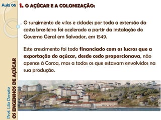 AAuullaa 0066 11.. OO AAÇÇÚÚCCAARR EE AA CCOOLLOONNIIZZAAÇÇÃÃOO:: 
O surgimento de vilas e cidades por toda a extensão da 
costa brasileira foi acelerado a partir da instalação do 
Governo Geral em Salvador, em 1549. 
Este crescimento foi todo financiado com os lucros que a 
exportação do açúcar, desde cedo proporcionava, não 
apenas à Coroa, mas a todos os que estavam envolvidos na 
sua produção. 
PPrrooff.. LLiillaa DDoonnaattoo 
OOSS EENNGGEENNHHOOSS DDEE AAÇÇÚÚCCAARR 
 