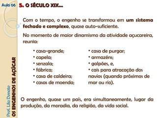 AAuullaa 0066 55.. OO SSÉÉCCUULLOO XXIIXX...... 
Com o tempo, o engenho se transformou em um sistema 
fechado e complexo, quase auto-suficiente. 
No momento de maior dinamismo da atividade açucareira, 
reunia: 
• casa-grande; 
• capela; 
• senzala; 
• fábrica; 
• casa de caldeira; 
• casas de moenda; 
• casa de purgar; 
• armazéns; 
• galpões, e, 
• cais para atracação dos 
navios (quando próximos de 
mar ou rio). 
O engenho, quase um país, era simultaneamente, lugar da 
produção, da moradia, da religião, da vida social. 
PPrrooff.. LLiillaa DDoonnaattoo 
OOSS EENNGGEENNHHOOSS DDEE AAÇÇÚÚCCAARR 
 