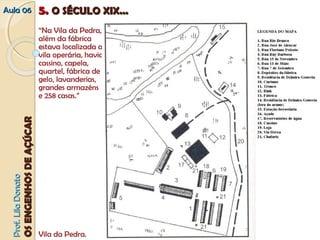 AAuullaa 0066 55.. OO SSÉÉCCUULLOO XXIIXX...... 
PPrrooff.. LLiillaa DDoonnaattoo 
OOSS EENNGGEENNHHOOSS DDEE AAÇÇÚÚCCAARR 
“Na Vila da Pedra, 
além da fábrica 
estava localizada a 
vila operária, havia 
cassino, capela, 
quartel, fábrica de 
gelo, lavanderias, 
grandes armazéns 
e 258 casas.” 
Vila da Pedra. 
 