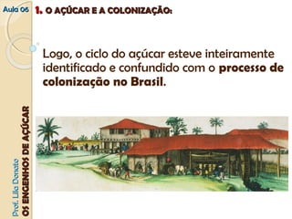 AAuullaa 0066 11.. OO AAÇÇÚÚCCAARR EE AA CCOOLLOONNIIZZAAÇÇÃÃOO:: 
Logo, o ciclo do açúcar esteve inteiramente 
identificado e confundido com o processo de 
colonização no Brasil. 
PPrrooff.. LLiillaa DDoonnaattoo 
OOSS EENNGGEENNHHOOSS DDEE AAÇÇÚÚCCAARR 
 