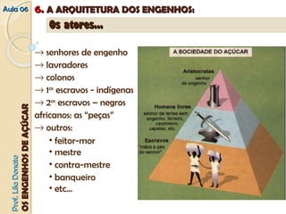 AAuullaa 0066 66.. AA AARRQQUUIITTEETTUURRAA DDOOSS EENNGGEENNHHOOSS:: 
PPrrooff.. LLiillaa DDoonnaattoo 
OOSS EENNGGEENNHHOOSS DDEE AAÇÇÚÚCCAARR 
OOss aattoorreess...... 
® senhores de engenho 
® lavradores 
® colonos 
® 1os escravos - indígenas 
® 2os escravos – negros 
africanos: as “peças” 
® outros: 
• feitor-mor 
• mestre 
• contra-mestre 
• banqueiro 
• etc... 
 