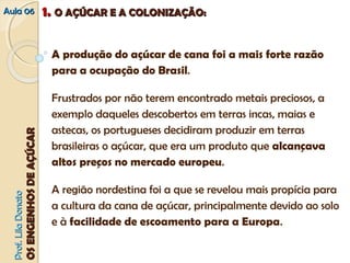 AAuullaa 0066 11.. OO AAÇÇÚÚCCAARR EE AA CCOOLLOONNIIZZAAÇÇÃÃOO:: 
A produção do açúcar de cana foi a mais forte razão 
para a ocupação do Brasil. 
Frustrados por não terem encontrado metais preciosos, a 
exemplo daqueles descobertos em terras incas, maias e 
astecas, os portugueses decidiram produzir em terras 
brasileiras o açúcar, que era um produto que alcanca̧va 
altos preco̧s no mercado europeu. 
A região nordestina foi a que se revelou mais propícia para 
a cultura da cana de açúcar, principalmente devido ao solo 
e à facilidade de escoamento para a Europa. 
PPrrooff.. LLiillaa DDoonnaattoo 
OOSS EENNGGEENNHHOOSS DDEE AAÇÇÚÚCCAARR 
 