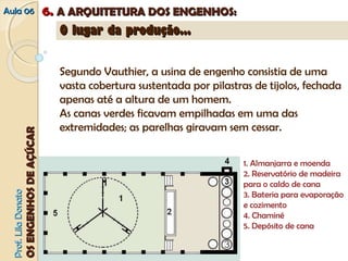 AAuullaa 0066 66.. AA AARRQQUUIITTEETTUURRAA DDOOSS EENNGGEENNHHOOSS:: 
PPrrooff.. LLiillaa DDoonnaattoo 
OOSS EENNGGEENNHHOOSS DDEE AAÇÇÚÚCCAARR 
OO lluuggaarr ddaa pprroodduuççããoo...... 
Segundo Vauthier, a usina de engenho consistia de uma 
vasta cobertura sustentada por pilastras de tijolos, fechada 
apenas até a altura de um homem. 
As canas verdes ficavam empilhadas em uma das 
extremidades; as parelhas giravam sem cessar. 
1. Almanjarra e moenda 
2. Reservatório de madeira 
para o caldo de cana 
3. Bateria para evaporação 
e cozimento 
4. Chaminé 
5. Depósito de cana 
 