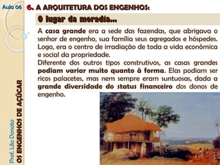 AAuullaa 0066 66.. AA AARRQQUUIITTEETTUURRAA DDOOSS EENNGGEENNHHOOSS:: 
PPrrooff.. LLiillaa DDoonnaattoo 
OOSS EENNGGEENNHHOOSS DDEE AAÇÇÚÚCCAARR 
OO lluuggaarr ddaa mmoorraaddiiaa...... 
A casa grande era a sede das fazendas, que abrigava o 
senhor de engenho, sua família seus agregados e hóspedes. 
Logo, era o centro de irradiação de toda a vida econômica 
e social da propriedade. 
Diferente dos outros tipos construtivos, as casas grandes 
podiam variar muito quanto à forma. Elas podiam ser 
ricos palacetes, mas nem sempre eram suntuosas, dada a 
grande diversidade do status financeiro dos donos de 
engenho. 
 