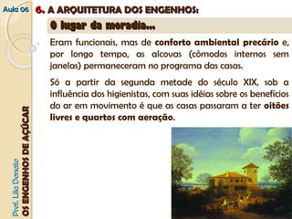 AAuullaa 0066 66.. AA AARRQQUUIITTEETTUURRAA DDOOSS EENNGGEENNHHOOSS:: 
PPrrooff.. LLiillaa DDoonnaattoo 
OOSS EENNGGEENNHHOOSS DDEE AAÇÇÚÚCCAARR 
OO lluuggaarr ddaa mmoorraaddiiaa...... 
Eram funcionais, mas de conforto ambiental precário e, 
por longo tempo, as alcovas (cômodos internos sem 
janelas) permaneceram no programa das casas. 
Só a partir da segunda metade do século XIX, sob a 
influência dos higienistas, com suas idéias sobre os benefícios 
do ar em movimento é que as casas passaram a ter oitões 
livres e quartos com aeração. 
 