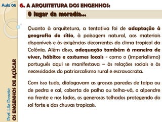 AAuullaa 0066 66.. AA AARRQQUUIITTEETTUURRAA DDOOSS EENNGGEENNHHOOSS:: 
PPrrooff.. LLiillaa DDoonnaattoo 
OOSS EENNGGEENNHHOOSS DDEE AAÇÇÚÚCCAARR 
OO lluuggaarr ddaa mmoorraaddiiaa...... 
Quanto à arquitetura, a tentativa foi de adaptação à 
geografia do sítio, à paisagem natural, aos materiais 
disponíveis e às exigências decorrentes do clima tropical da 
Colônia. Além disso, adequação também à maneira de 
viver, hábitos e costumes locais - como o (imperialismo) 
português aqui se manifestava – às relações sociais e às 
necessidades do patriarcalismo rural e escravocrata. 
Com isso tudo, dialogavam as grossas paredes de taipa ou 
de pedra e cal, coberta de palha ou telha-vã, o alpendre 
na frente e nos lados, os generosos telhados protegendo do 
sol forte e das chuvas tropicais. 
 