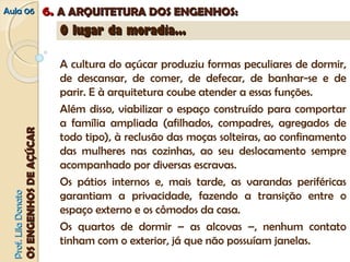 AAuullaa 0066 66.. AA AARRQQUUIITTEETTUURRAA DDOOSS EENNGGEENNHHOOSS:: 
PPrrooff.. LLiillaa DDoonnaattoo 
OOSS EENNGGEENNHHOOSS DDEE AAÇÇÚÚCCAARR 
OO lluuggaarr ddaa mmoorraaddiiaa...... 
A cultura do açúcar produziu formas peculiares de dormir, 
de descansar, de comer, de defecar, de banhar-se e de 
parir. E à arquitetura coube atender a essas funções. 
Além disso, viabilizar o espaço construído para comportar 
a família ampliada (afilhados, compadres, agregados de 
todo tipo), à reclusão das moças solteiras, ao confinamento 
das mulheres nas cozinhas, ao seu deslocamento sempre 
acompanhado por diversas escravas. 
Os pátios internos e, mais tarde, as varandas periféricas 
garantiam a privacidade, fazendo a transição entre o 
espaço externo e os cômodos da casa. 
Os quartos de dormir – as alcovas –, nenhum contato 
tinham com o exterior, já que não possuíam janelas. 
 
