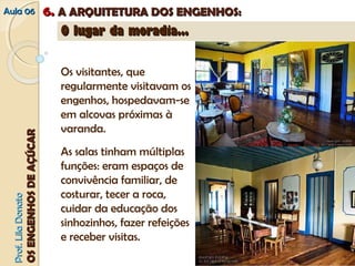 AAuullaa 0066 66.. AA AARRQQUUIITTEETTUURRAA DDOOSS EENNGGEENNHHOOSS:: 
PPrrooff.. LLiillaa DDoonnaattoo 
OOSS EENNGGEENNHHOOSS DDEE AAÇÇÚÚCCAARR 
OO lluuggaarr ddaa mmoorraaddiiaa...... 
Os visitantes, que 
regularmente visitavam os 
engenhos, hospedavam-se 
em alcovas próximas à 
varanda. 
As salas tinham múltiplas 
funções: eram espaços de 
convivência familiar, de 
costurar, tecer a roca, 
cuidar da educação dos 
sinhozinhos, fazer refeições 
e receber visitas. 
 