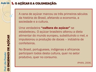 AAuullaa 0066 11.. OO AAÇÇÚÚCCAARR EE AA CCOOLLOONNIIZZAAÇÇÃÃOO:: 
PPrrooff.. LLiillaa DDoonnaattoo 
OOSS EENNGGEENNHHOOSS DDEE AAÇÇÚÚCCAARR 
A cana de açúcar marcou os três primeiros séculos 
da história do Brasil, afetando a economia, a 
sociedade e a cultura. 
Uma verdadeira “cultura do açúcar” se 
estabeleceu. O açúcar brasileiro alterou a dieta 
alimentar do mundo europeu, substituíndo o mel, e 
impulsionou a produção de doces – indústria de 
confeiteiros. 
No Brasil, portugueses, indígenas e africanos 
participam todos desta cultura, quer no setor 
produtivo, quer no consumo. 
IPHAN, 2006. 
 