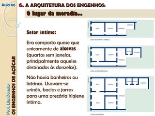 AAuullaa 0066 66.. AA AARRQQUUIITTEETTUURRAA DDOOSS EENNGGEENNHHOOSS:: 
PPrrooff.. LLiillaa DDoonnaattoo 
OOSS EENNGGEENNHHOOSS DDEE AAÇÇÚÚCCAARR 
OO lluuggaarr ddaa mmoorraaddiiaa...... 
Setor íntimo: 
Era composto quase que 
unicamente de alcovas 
(quartos sem janelas, 
principalmente aqueles 
destinados às donzelas). 
Não havia banheiros ou 
latrinas. Usavam-se 
urinóis, bacias e jarras 
para uma precária higiene 
íntima. 
 