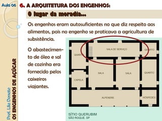 AAuullaa 0066 66.. AA AARRQQUUIITTEETTUURRAA DDOOSS EENNGGEENNHHOOSS:: 
PPrrooff.. LLiillaa DDoonnaattoo 
OOSS EENNGGEENNHHOOSS DDEE AAÇÇÚÚCCAARR 
OO lluuggaarr ddaa mmoorraaddiiaa...... 
Os engenhos eram autosuficientes no que diz respeito aos 
alimentos, pois no engenho se praticava a agricultura de 
subsistência. 
O abastecimen-to 
de óleo e sal 
de cozinha era 
fornecido pelos 
caixeiros 
viajantes. 
 