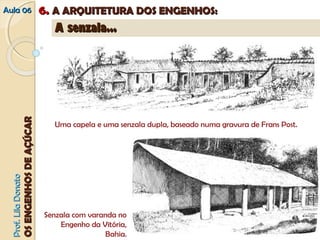 AAuullaa 0066 66.. AA AARRQQUUIITTEETTUURRAA DDOOSS EENNGGEENNHHOOSS:: 
PPrrooff.. LLiillaa DDoonnaattoo 
OOSS EENNGGEENNHHOOSS DDEE AAÇÇÚÚCCAARR 
AA sseennzzaallaa...... 
Uma capela e uma senzala dupla, baseado numa gravura de Frans Post. 
Senzala com varanda no 
Engenho da Vitória, 
Bahia. 
 
