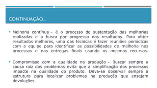CONTINUAÇÃO...
 Melhoria contínua – é o processo de sustentação das melhorias
realizadas e a busca por progresso nos resultados. Para obter
resultados melhores, uma das técnicas é fazer reuniões periódicas
com a equipe para identificar as possibilidades de melhoria nos
processos e nas entregas finais usando os mesmos recursos.
 Compromisso com a qualidade na produção – Buscar sempre a
causa raiz dos problemas evita que a simplificação dos processos
impacte na qualidade do produto. Deve-se observar sempre a
estrutura para localizar problemas na produção que ensejam
devoluções.
 