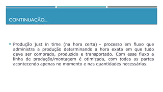 CONTINUAÇÃO...
 Produção just in time (na hora certa) – processo em fluxo que
administra a produção determinando a hora exata em que tudo
deve ser comprado, produzido e transportado. Com esse fluxo a
linha de produção/montagem é otimizada, com todas as partes
acontecendo apenas no momento e nas quantidades necessárias.
 