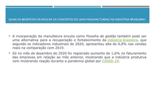 QUAIS OS BENEFÍCIOS DE APLICAR OS CONCEITOS DO LEAN MANUFACTURING NA INDÚSTRIA BRASILEIRA?
 A incorporação da manufatura enxuta como filosofia de gestão também pode ser
uma alternativa para a recuperação e fortalecimento da indústria brasileira, que
segundo os indicadores industriais de 2020, apresentou alta de 0,8% nas vendas
reais na comparação com 2019.
 Só no mês de dezembro de 2020 foi registrado aumento de 1,6% no faturamento
das empresas em relação ao mês anterior, mostrando que a indústria produtiva
vem mostrando reação durante a pandemia global por COVID-19.
 