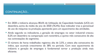 CONTINUAÇÃO...
 Em 2020 a indústria alcançou 80,6% de Utilização de Capacidade Instalada (UCI) em
dezembro, acima da média do ano de 2020 (76,4%). Esse indicador traz o percentual
de uso de máquinas na produção, apontando para um aquecimento das atividades.
 Ainda segundo os indicadores, a geração de empregos no setor industrial cresceu
0,2% em dezembro na comparação com novembro, o quinto mês consecutivo de alta
nas contratações do segmento.
 O número de horas trabalhadas registrou alta de 2,5%, a oitava alta consecutiva do
índice, que acumula crescimento de 38% no período. Com esse aquecimento da
indústria e geração de empregos é fundamental tornar a produção ainda mais
eficiente.
 